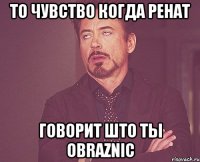 то чувство когда Ренат говорит што ты obraznic