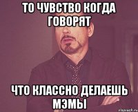 то чувство когда говорят что классно делаешь мэмы