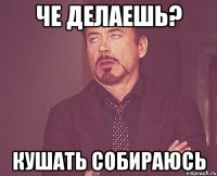 че делаешь? кушать собираюсь