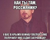 как ты там, россиянин? у вас в крыму война? паспорт уже получил? уже ездил заграницу?