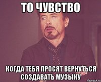 то чувство когда тебя просят вернуться создавать музыку