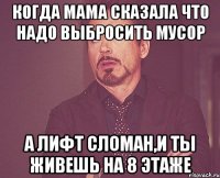 когда мама сказала что надо выбросить мусор а лифт сломан,и ты живешь на 8 этаже