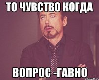 ТО чувство когда вопрос -гавно