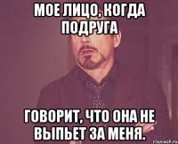 МОЕ ЛИЦО, КОГДА ПОДРУГА ГОВОРИТ, ЧТО ОНА НЕ ВЫПЬЕТ ЗА МЕНЯ.