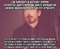 Где находится аптека?/Куплю сигареты/Дайте молока/Дайте зарядку на айфон/Какой пароль от wi-fi?/Отвезите Кто печатает?/Я тупой несамостоятельный мудак, который не может ничего запомнить, просмотреть историю, незнаю что такое магазин и пишу чтобы что нибудь написать-вот такое вот я тупое животное