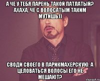 А че у тебя парень такой патлатый? Ахаха, че с волосатым таким мутишь)) Своди своего в парикмахерскую. А целоваться волосы его не мешают?