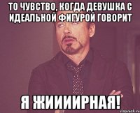 То чувство, когда девушка с идеальной фигурой говорит Я ЖИИИИРНАЯ!