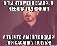 А ты что меня ебал? . А я ебала таджика!!! А ты что у меня сосал? . а я сасала у голубя!