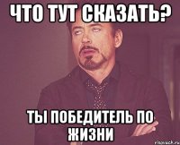 что тут сказать? ты победитель по жизни