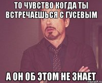 то чувство когда ты встречаешься с Гусевым а он об этом не знает