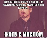 Здравствуйте Валера в Москве. На нашем магазине Вы можете купить шины и ... жопу с маслом