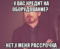 - у Вас кредит на оборудование? - нет,у меня рассрочка
