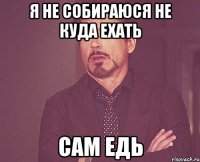 я не собираюся не куда ехать сам едь