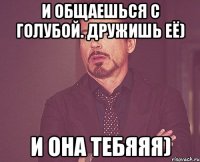 И общаешься с голубой. Дружишь её) И она тебяяя)