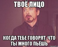 твоё лицо когда тебе говорят, что ты много пьёшь