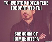 то чувство когда тебе говорят что ты зависим от компьютера