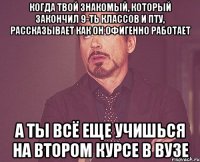 Когда твой знакомый, который закончил 9-ть классов и пту, рассказывает как он офигенно работает а ты всё еще учишься на втором курсе в ВУЗе