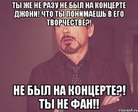 Ты же не разу не был на концерте Джони! Что ты понимаешь в его творчестве?! Не был на концерте?! Ты не фан!!