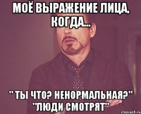 моё выражение лица, когда... " Ты что? ненормальная?" "люди смотрят"