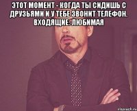 этот момент - когда ты сидишь с друзьями и у тебе звонит телефон. Входящие: Любимая 