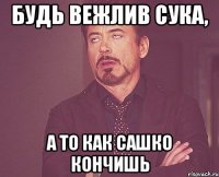 будь вежлив сука, а то как Сашко кончишь
