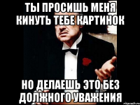 Ты просишь меня кинуть тебе картинок Но делаешь это без должного уважения