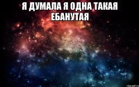 Я думала я одна такая ебанутая 