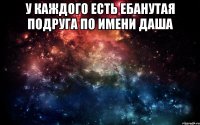 У каждого есть ебанутая подруга по имени Даша 