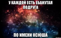 У каждой есть ебанутая подруга по имени Ксюша