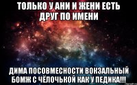 только у Ани и Жени есть друг по имени Дима посовмесности вокзальный бомж с чёлочькой как у педика!!!