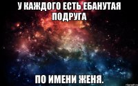 У каждого есть ебанутая подруга по имени Женя.