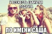 У всех есть ебанутая подруга по имени Саша