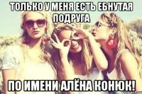 только у меня есть ебнутая подруга по имени Алёна Конюк!
