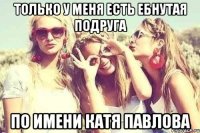 только у меня есть ебнутая подруга по имени Катя Павлова