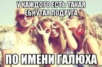 У каждого есть такая ебнутая подруга по имени Галюха
