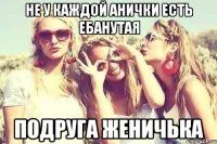 не у каждой Анички есть ебанутая подруга женичька