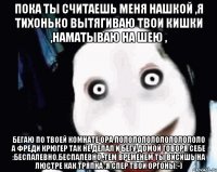 Пока ты считаешь меня нашкой ,я тихонько вытягиваю твои кишки ,наматываю на шею , Бегаю по твоей комнате ора ЛОЛОЛОЛОЛОЛОЛОЛОЛОЛО А ФРЕДИ КРЮГЕР ТАК НЕ ДЕЛАЛ И БЕГУ ДОМОЙ ГОВОРЯ СЕБЕ :БЕСПАЛЕВНО,БЕСПАЛЕВНО .ТЕМ ВРЕМЕНЕМ ТЫ ВИСИШЬ НА ЛЮСТРЕ КАК ТРЯПКА .Я СПЕР ТВОИ ОРГОНЫ:-)