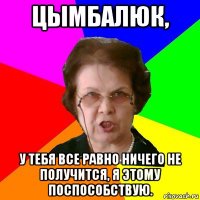 Цымбалюк, У тебя все равно ничего не получится, я этому поспособствую.