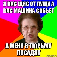 Я вас щяс от пущу а вас машина собьет а меня в тюрьму посадят