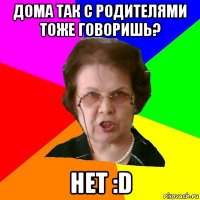 дома так с родителями тоже говоришь? нет :D