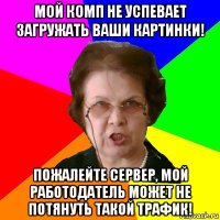 Мой комп не успевает загружать ваши картинки! Пожалейте сервер, мой работодатель может не потянуть такой трафик!