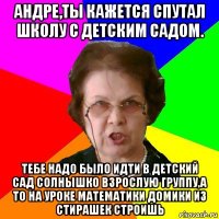 Андре,ты кажется спутал школу с детским садом. Тебе надо было идти в детский сад Солнышко взрослую группу,а то на уроке математики домики из стирашек строишь