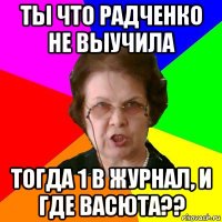 Ты что Радченко Не выучила ТОгда 1 в журнал, и где Васюта??