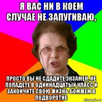 Я вас ни в коем случае не запугиваю, просто вы не сдадите экзамен, не попадете в одиннадцатый класс и закончите свою жизнь бомжем в подворотне