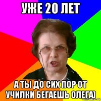 УЖЕ 20 ЛЕТ А ТЫ ДО СИХ ПОР ОТ УЧИЛКИ БЕГАЕШЬ ОЛЕГА)