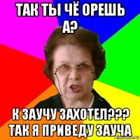 так ты чё орешь а? К заучу захотел??? так я приведу зауча