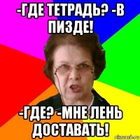 -Где тетрадь? -в пизде! -Где? -Мне лень доставать!