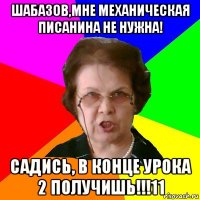 Шабазов,мне механическая писанина не нужна! Садись, в конце урока 2 получишь!!!11