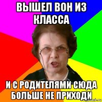 вышел вон из класса и с родителями сюда больше не приходи