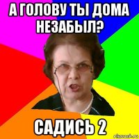 А голову ты дома незабыл? садись 2